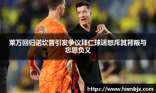 莱万回归诺坎普引发争议拜仁球迷怒斥其背叛与忘恩负义