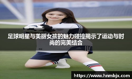 足球明星与美丽女孩的魅力碰撞揭示了运动与时尚的完美结合