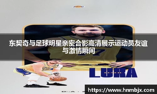 东契奇与足球明星亲密合影高清展示运动员友谊与激情瞬间